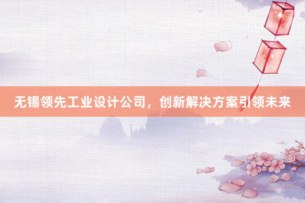 无锡领先工业设计公司，创新解决方案引领未来